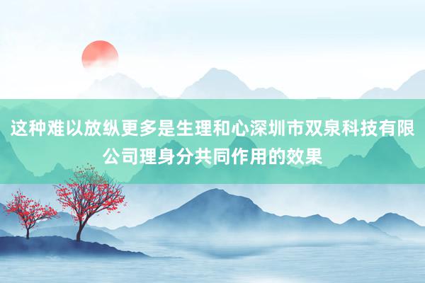 这种难以放纵更多是生理和心深圳市双泉科技有限公司理身分共同作用的效果